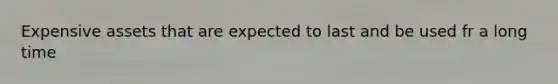 Expensive assets that are expected to last and be used fr a long time