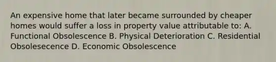 An expensive home that later became surrounded by cheaper homes would suffer a loss in property value attributable to: A. Functional Obsolescence B. Physical Deterioration C. Residential Obsolesecence D. Economic Obsolescence