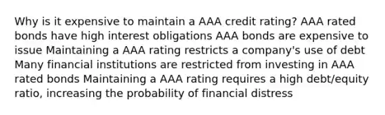 Why is it expensive to maintain a AAA credit rating? AAA rated bonds have high interest obligations AAA bonds are expensive to issue Maintaining a AAA rating restricts a company's use of debt Many financial institutions are restricted from investing in AAA rated bonds Maintaining a AAA rating requires a high debt/equity ratio, increasing the probability of financial distress