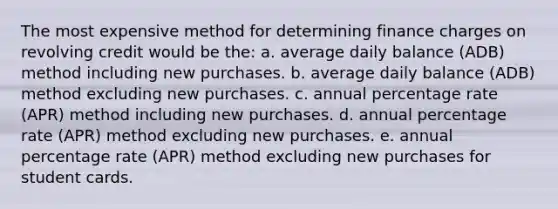 The most expensive method for determining finance charges on revolving credit would be the: a. average daily balance (ADB) method including new purchases. b. average daily balance (ADB) method excluding new purchases. c. annual percentage rate (APR) method including new purchases. d. annual percentage rate (APR) method excluding new purchases. e. annual percentage rate (APR) method excluding new purchases for student cards.