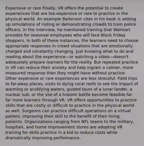 Expensive or rare Finally, VR offers the potential to create experiences that are too expensive or rare to practice in the physical world. An example Bailenson cites in his book is setting up simulations of rioting or demonstrating crowds to train police officers. In the interview, he mentioned training that Walmart provides for seasonal employees who will face Black Friday shoppers. In both of these instances, the learners need to choose appropriate responses in crowd situations that are emotionally charged and constantly changing. Just knowing what to do and reading about the experience—or watching a video—doesn't adequately prepare learners for the reality. But repeated practice in VR can reduce their anxiety and help ingrain a calmer, more measured response than they might have without practice. Other expensive or rare experiences are less stressful: Field trips to far-away places, visits to dying coral reefs to see the impact of warming or acidifying waters, guided tours of a lunar lander, a nuclear sub, or the site of a historic battle become feasible for far more learners through VR. VR offers opportunities to practice skills that are costly or difficult to practice in the physical world as well. Surgeons can practice difficult operations on a virtual patient, improving their skill to the benefit of their living patients. Organizations ranging from NFL teams to the military, hospitals, and home improvement stores are adopting VR training for skills practice in a bid to reduce costs while dramatically improving performance.