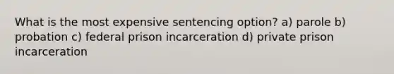 What is the most expensive sentencing option? a) parole b) probation c) federal prison incarceration d) private prison incarceration