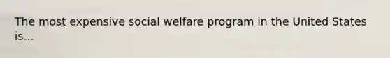 The most expensive social welfare program in the United States is...