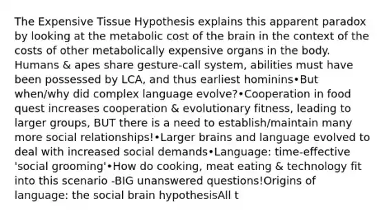 The Expensive Tissue Hypothesis explains this apparent paradox by looking at the metabolic cost of the brain in the context of the costs of other metabolically expensive organs in the body. Humans & apes share gesture-call system, abilities must have been possessed by LCA, and thus earliest hominins•But when/why did complex language evolve?•Cooperation in food quest increases cooperation & evolutionary fitness, leading to larger groups, BUT there is a need to establish/maintain many more social relationships!•Larger brains and language evolved to deal with increased social demands•Language: time-effective 'social grooming'•How do cooking, meat eating & technology fit into this scenario -BIG unanswered questions!Origins of language: the social brain hypothesisAll t