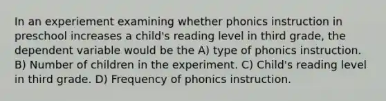 In an experiement examining whether phonics instruction in preschool increases a child's reading level in third grade, the dependent variable would be the A) type of phonics instruction. B) Number of children in the experiment. C) Child's reading level in third grade. D) Frequency of phonics instruction.