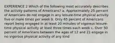 EXPERIENCE 2 Which of the following most accurately describes the activity patterns of Americans? a. Approximately 25 percent of Americans do not engage in any leisure-time physical activity five or more times per week b. Only 65 percent of Americans report being engaged in at least 20 minutes of vigorous leisure-time physical activity at least three times each week c. Over 50 percent of Americans between the ages of 12 and 21 engage in no vigorous physical activity of any kind