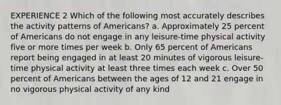 EXPERIENCE 2 Which of the following most accurately describes the activity patterns of Americans? a. Approximately 25 percent of Americans do not engage in any leisure-time physical activity five or more times per week b. Only 65 percent of Americans report being engaged in at least 20 minutes of vigorous leisure-time physical activity at least three times each week c. Over 50 percent of Americans between the ages of 12 and 21 engage in no vigorous physical activity of any kind