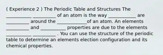 ( Experience 2 ) The Periodic Table and Structures The ___________ __________ of an atom is the way ____________ are __________ around the _____________of an atom. An elements __________ and ___________ properties are due to the elements ___________ __________ . You can use the structure of the periodic table to determine an elements election configuration and its chemical properties.