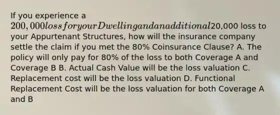 If you experience a 200,000 loss for your Dwelling and an additional20,000 loss to your Appurtenant Structures, how will the insurance company settle the claim if you met the 80% Coinsurance Clause? A. The policy will only pay for 80% of the loss to both Coverage A and Coverage B B. Actual Cash Value will be the loss valuation C. Replacement cost will be the loss valuation D. Functional Replacement Cost will be the loss valuation for both Coverage A and B