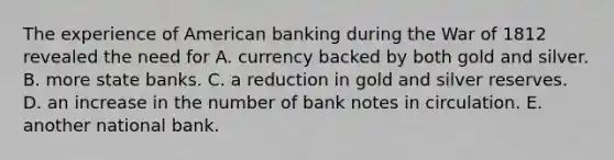 The experience of American banking during the War of 1812 revealed the need for A. currency backed by both gold and silver. B. more state banks. C. a reduction in gold and silver reserves. D. an increase in the number of bank notes in circulation. E. another national bank.