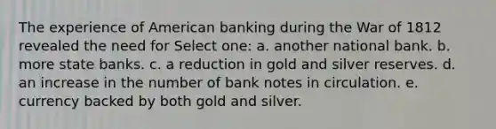 The experience of American banking during the War of 1812 revealed the need for Select one: a. another national bank. b. more state banks. c. a reduction in gold and silver reserves. d. an increase in the number of bank notes in circulation. e. currency backed by both gold and silver.