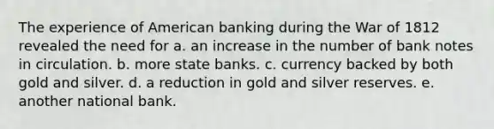 The experience of American banking during the War of 1812 revealed the need for a. an increase in the number of bank notes in circulation. b. more state banks. c. currency backed by both gold and silver. d. a reduction in gold and silver reserves. e. another national bank.