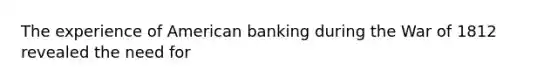 The experience of American banking during the War of 1812 revealed the need for