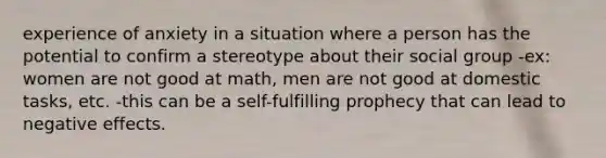 experience of anxiety in a situation where a person has the potential to confirm a stereotype about their social group -ex: women are not good at math, men are not good at domestic tasks, etc. -this can be a self-fulfilling prophecy that can lead to negative effects.