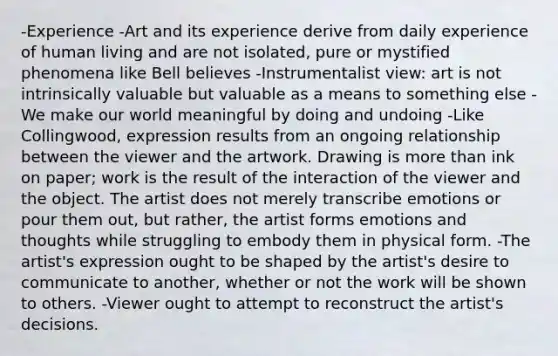 -Experience -Art and its experience derive from daily experience of human living and are not isolated, pure or mystified phenomena like Bell believes -Instrumentalist view: art is not intrinsically valuable but valuable as a means to something else -We make our world meaningful by doing and undoing -Like Collingwood, expression results from an ongoing relationship between the viewer and the artwork. Drawing is more than ink on paper; work is the result of the interaction of the viewer and the object. The artist does not merely transcribe emotions or pour them out, but rather, the artist forms emotions and thoughts while struggling to embody them in physical form. -The artist's expression ought to be shaped by the artist's desire to communicate to another, whether or not the work will be shown to others. -Viewer ought to attempt to reconstruct the artist's decisions.