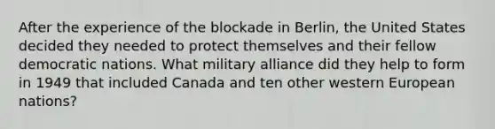 After the experience of the blockade in Berlin, the United States decided they needed to protect themselves and their fellow democratic nations. What military alliance did they help to form in 1949 that included Canada and ten other western European nations?