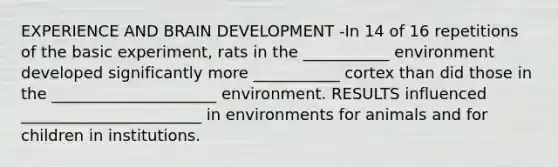 EXPERIENCE AND BRAIN DEVELOPMENT -In 14 of 16 repetitions of the basic experiment, rats in the ___________ environment developed significantly more ___________ cortex than did those in the _____________________ environment. RESULTS influenced _______________________ in environments for animals and for children in institutions.