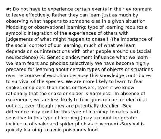 #: Do not have to experience certain events in their evironment to leave effectively. Rather they can learn just as much by observing what happens to someone else in a given situation Modeling or observational learning: type of learning requires a symbolic integration of the experiences of others with judgements of what might happen to oneself -The importance of the social context of our learning, much of what we learn depends on our interactions with other people around us (social neuroscience) %: Genetic endowment influence what we learn -We learn fears and phobias selectively We have become highly prepared for learning about certain types of objects or situations over he course of evolution because this knowledge contributes to survival of the species. We are more likely to learn to fear snakes or spiders than rocks or flowers, even if we know rationally that the snake or spider is harmless. -In absence of experience, we are less likely to fear guns or cars or electrical outlets, even though they are potentially deadlier. -Sex difference may exist for this type of learning: females part. sensitive to this type of learning (may account for greater incidence of snake and spider phobias in women) -Survival is quickly learning to avoid poisonous food