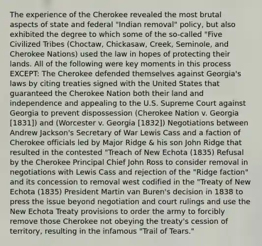 The experience of the Cherokee revealed the most brutal aspects of state and federal "Indian removal" policy, but also exhibited the degree to which some of the so-called "Five Civilized Tribes (Choctaw, Chickasaw, Creek, Seminole, and Cherokee Nations) used the law in hopes of protecting their lands. All of the following were key moments in this process EXCEPT: The Cherokee defended themselves against Georgia's laws by citing treaties signed with the United States that guaranteed the Cherokee Nation both their land and independence and appealing to the U.S. Supreme Court against Georgia to prevent dispossession (Cherokee Nation v. Georgia [1831]) and (Worcester v. Georgia [1832]) Negotiations between Andrew Jackson's Secretary of War Lewis Cass and a faction of Cherokee officials led by Major Ridge & his son John Ridge that resulted in the contested "Treach of New Echota (1835) Refusal by the Cherokee Principal Chief John Ross to consider removal in negotiations with Lewis Cass and rejection of the "Ridge faction" and its concession to removal west codified in the "Treaty of New Echota (1835) President Martin van Buren's decision in 1838 to press the issue beyond negotiation and court rulings and use the New Echota Treaty provisions to order the army to forcibly remove those Cherokee not obeying the treaty's cession of territory, resulting in the infamous "Trail of Tears."