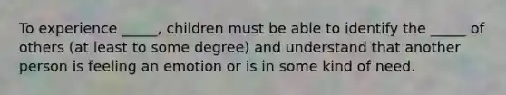 To experience _____, children must be able to identify the _____ of others (at least to some degree) and understand that another person is feeling an emotion or is in some kind of need.