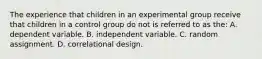 The experience that children in an experimental group receive that children in a control group do not is referred to as the: A. dependent variable. B. independent variable. C. random assignment. D. correlational design.