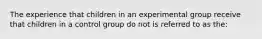 The experience that children in an experimental group receive that children in a control group do not is referred to as the: