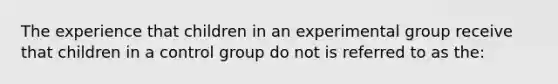 The experience that children in an experimental group receive that children in a control group do not is referred to as the: