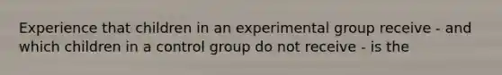 Experience that children in an experimental group receive - and which children in a control group do not receive - is the