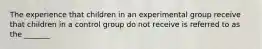 The experience that children in an experimental group receive that children in a control group do not receive is referred to as the _______