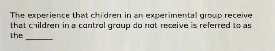 The experience that children in an experimental group receive that children in a control group do not receive is referred to as the _______