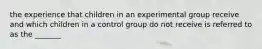 the experience that children in an experimental group receive and which children in a control group do not receive is referred to as the _______