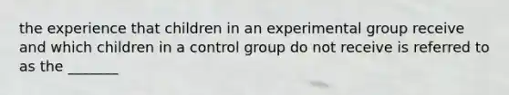 the experience that children in an experimental group receive and which children in a control group do not receive is referred to as the _______