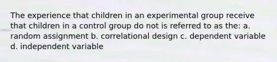 The experience that children in an experimental group receive that children in a control group do not is referred to as the: a. random assignment b. correlational design c. dependent variable d. independent variable