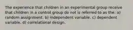 The experience that children in an experimental group receive that children in a control group do not is referred to as the: a) random assignment. b) independent variable. c) dependent variable. d) correlational design.