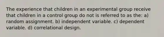 The experience that children in an experimental group receive that children in a control group do not is referred to as the: a) random assignment. b) independent variable. c) dependent variable. d) correlational design.