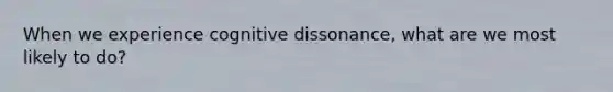 When we experience cognitive dissonance, what are we most likely to do?