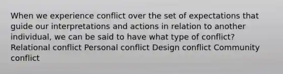 When we experience conflict over the set of expectations that guide our interpretations and actions in relation to another individual, we can be said to have what type of conflict? Relational conflict Personal conflict Design conflict Community conflict