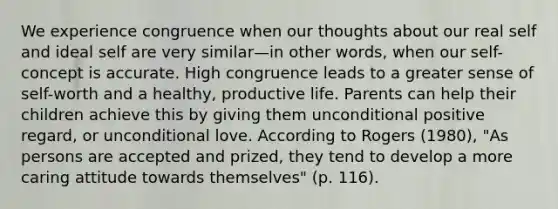 We experience congruence when our thoughts about our real self and ideal self are very similar—in other words, when our self-concept is accurate. High congruence leads to a greater sense of self-worth and a healthy, productive life. Parents can help their children achieve this by giving them unconditional positive regard, or unconditional love. According to Rogers (1980), "As persons are accepted and prized, they tend to develop a more caring attitude towards themselves" (p. 116).