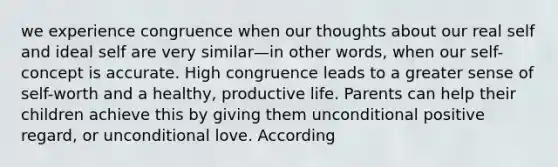 we experience congruence when our thoughts about our real self and ideal self are very similar—in other words, when our self-concept is accurate. High congruence leads to a greater sense of self-worth and a healthy, productive life. Parents can help their children achieve this by giving them unconditional positive regard, or unconditional love. According