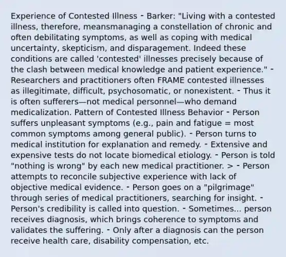 Experience of Contested Illness ⁃ Barker: "Living with a contested illness, therefore, meansmanaging a constellation of chronic and often debilitating symptoms, as well as coping with medical uncertainty, skepticism, and disparagement. Indeed these conditions are called 'contested' illnesses precisely because of the clash between medical knowledge and patient experience." ⁃ Researchers and practitioners often FRAME contested illnesses as illegitimate, difficult, psychosomatic, or nonexistent. ⁃ Thus it is often sufferers—not medical personnel—who demand medicalization. Pattern of Contested Illness Behavior ⁃ Person suffers unpleasant symptoms (e.g., pain and fatigue = most common symptoms among general public). ⁃ Person turns to medical institution for explanation and remedy. ⁃ Extensive and expensive tests do not locate biomedical etiology. ⁃ Person is told "nothing is wrong" by each new medical practitioner. > ⁃ Person attempts to reconcile subjective experience with lack of objective medical evidence. ⁃ Person goes on a "pilgrimage" through series of medical practitioners, searching for insight. ⁃ Person's credibility is called into question. ⁃ Sometimes... person receives diagnosis, which brings coherence to symptoms and validates the suffering. ⁃ Only after a diagnosis can the person receive health care, disability compensation, etc.