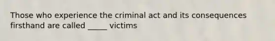 Those who experience the criminal act and its consequences firsthand are called _____ victims