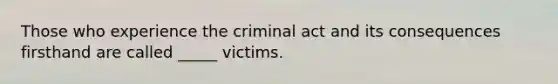 Those who experience the criminal act and its consequences firsthand are called _____ victims.