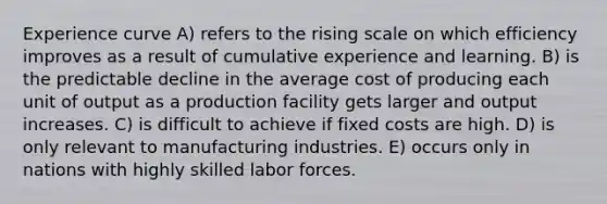 Experience curve A) refers to the rising scale on which efficiency improves as a result of cumulative experience and learning. B) is the predictable decline in the average cost of producing each unit of output as a production facility gets larger and output increases. C) is difficult to achieve if fixed costs are high. D) is only relevant to manufacturing industries. E) occurs only in nations with highly skilled labor forces.