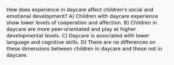 How does experience in daycare affect children's social and emotional development? A) Children with daycare experience show lower levels of cooperation and affection. B) Children in daycare are more peer-orientated and play at higher developmental levels. C) Daycare is associated with lower language and cognitive skills. D) There are no differences on these dimensions between children in daycare and those not in daycare.