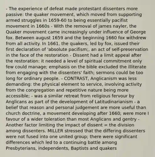 - The experience of defeat made protestant dissenters more passive: the quaker movement, which moved from supporting armed struggles in 1659-60 to being essentially pacifist movement in 1660s - With the removal of james nayler, the Quaker movement came increasingly under influence of George fox. Between august 1659 and the beginning 1660 fox withdrew from all activity. In 1661, the quakers, led by fox, issued their first declaration of 'absolute pacifism;, an act of self-preservation in the face of the restoration - Dissent had a limit appeal after the restoration: it needed a level of spiritual commitment only few could manage; emphasis on the bible excluded the illiterate from engaging with the dissenters' faith; sermons could be too long for ordinary people. - CONTRAST, Anglicanism was less demanding: the physical element to service, involving activity from the congregation and repetitive nature being more accessible; - was a similar retreat from religious fervour by Anglicans as part of the development of Latitudinarianism - a belief that reason and personal judgement are more useful than church doctrine, a movement developing after 1660; were more I favour of a wider toleration than most Anglicans and gentry - Another factor limiting the impact of dissent = the division among dissenters. MILLER stressed that the differing dissenters were not fused into one united group; there were significant differences which led to a continuing battle among Presbyterians, independents, Baptists and quakers