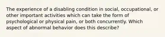 The experience of a disabling condition in social, occupational, or other important activities which can take the form of psychological or physical pain, or both concurrently. Which aspect of abnormal behavior does this describe?