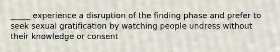 _____ experience a disruption of the finding phase and prefer to seek sexual gratification by watching people undress without their knowledge or consent