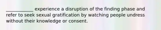 ____________ experience a disruption of the finding phase and refer to seek sexual gratification by watching people undress without their knowledge or consent.