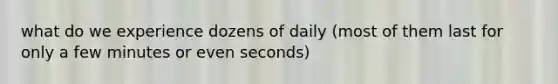 what do we experience dozens of daily (most of them last for only a few minutes or even seconds)