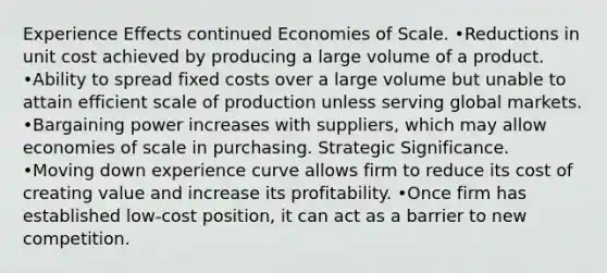 Experience Effects continued Economies of Scale. •Reductions in unit cost achieved by producing a large volume of a product. •Ability to spread fixed costs over a large volume but unable to attain efficient scale of production unless serving global markets. •Bargaining power increases with suppliers, which may allow economies of scale in purchasing. Strategic Significance. •Moving down experience curve allows firm to reduce its cost of creating value and increase its profitability. •Once firm has established low-cost position, it can act as a barrier to new competition.